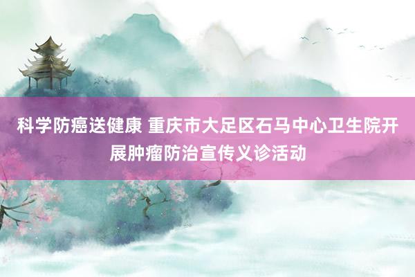 科学防癌送健康 重庆市大足区石马中心卫生院开展肿瘤防治宣传义诊活动