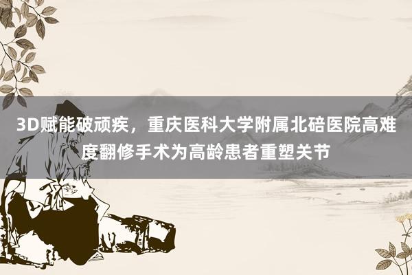 3D赋能破顽疾，重庆医科大学附属北碚医院高难度翻修手术为高龄患者重塑关节