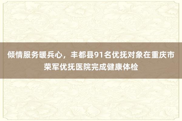 倾情服务暖兵心，丰都县91名优抚对象在重庆市荣军优抚医院完成健康体检