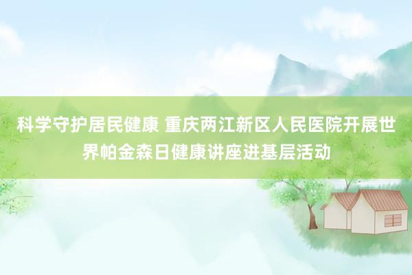 科学守护居民健康 重庆两江新区人民医院开展世界帕金森日健康讲座进基层活动