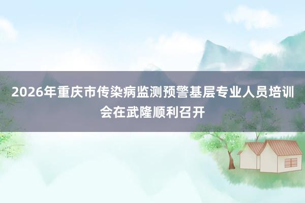 2026年重庆市传染病监测预警基层专业人员培训会在武隆顺利召开