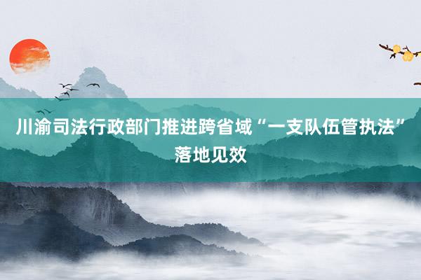 川渝司法行政部门推进跨省域“一支队伍管执法”落地见效
