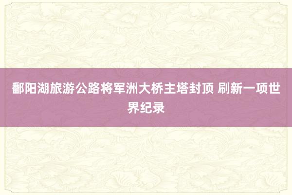 鄱阳湖旅游公路将军洲大桥主塔封顶 刷新一项世界纪录