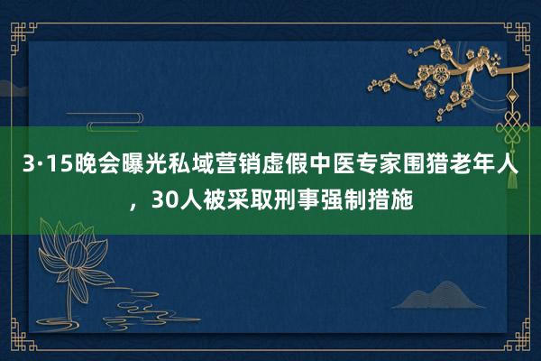 3·15晚会曝光私域营销虚假中医专家围猎老年人，30人被采取刑事强制措施