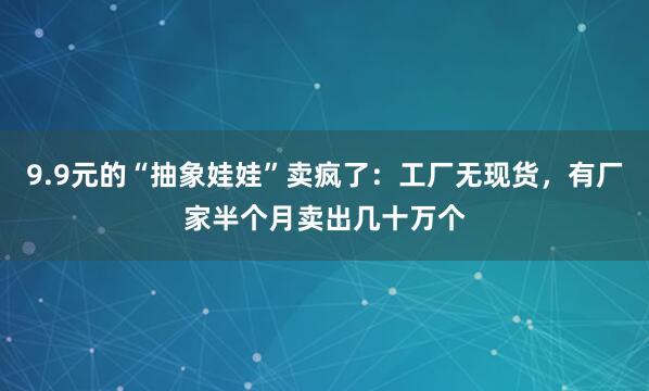 9.9元的“抽象娃娃”卖疯了：工厂无现货，有厂家半个月卖出几十万个